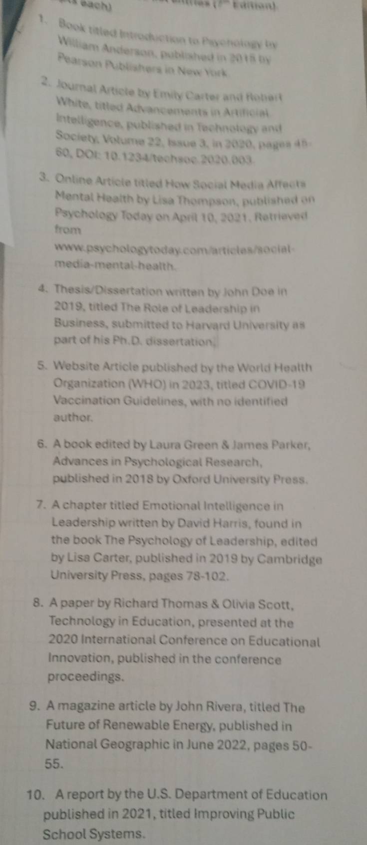 Bach) 
1. Book titled Introduction to Paychology by 
William Anderson, published in 2015 by 
Pearson Publishers in New York 
2. Journal Article by Emily Carter and Robert 
White, titled Advancements in Artificial 
Intelligence, published in Technology and 
Society, Volume 22, Issue 3, in 2020, pages 45 
60, DÖI: 10.1234/techsoc.2020.003. 
3. Online Article titled How Social Media Affecta 
Mental Health by Lisa Thompson, published on 
Psychology Today on April 10, 2021, Retrieved 
from 
www.psychologytoday.com/articles/social- 
media-mental-health. 
4. Thesis/Dissertation written by John Doe in 
2019, titled The Role of Leadership in 
Business, submitted to Harvard University as 
part of his Ph.D. dissertation. 
5. Website Article published by the World Health 
Organization (WHO) in 2023, titled COVID-19 
Vaccination Guidelines, with no identified 
author. 
6. A book edited by Laura Green & James Parker, 
Advances in Psychological Research, 
published in 2018 by Oxford University Press. 
7. A chapter titled Emotional Intelligence in 
Leadership written by David Harris, found in 
the book The Psychology of Leadership, edited 
by Lisa Carter, published in 2019 by Cambridge 
University Press, pages 78-102. 
8. A paper by Richard Thomas & Olivia Scott, 
Technology in Education, presented at the 
2020 International Conference on Educational 
Innovation, published in the conference 
proceedings. 
9. A magazine article by John Rivera, titled The 
Future of Renewable Energy, published in 
National Geographic in June 2022, pages 50 - 
55. 
10. A report by the U.S. Department of Education 
published in 2021, titled Improving Public 
School Systems.