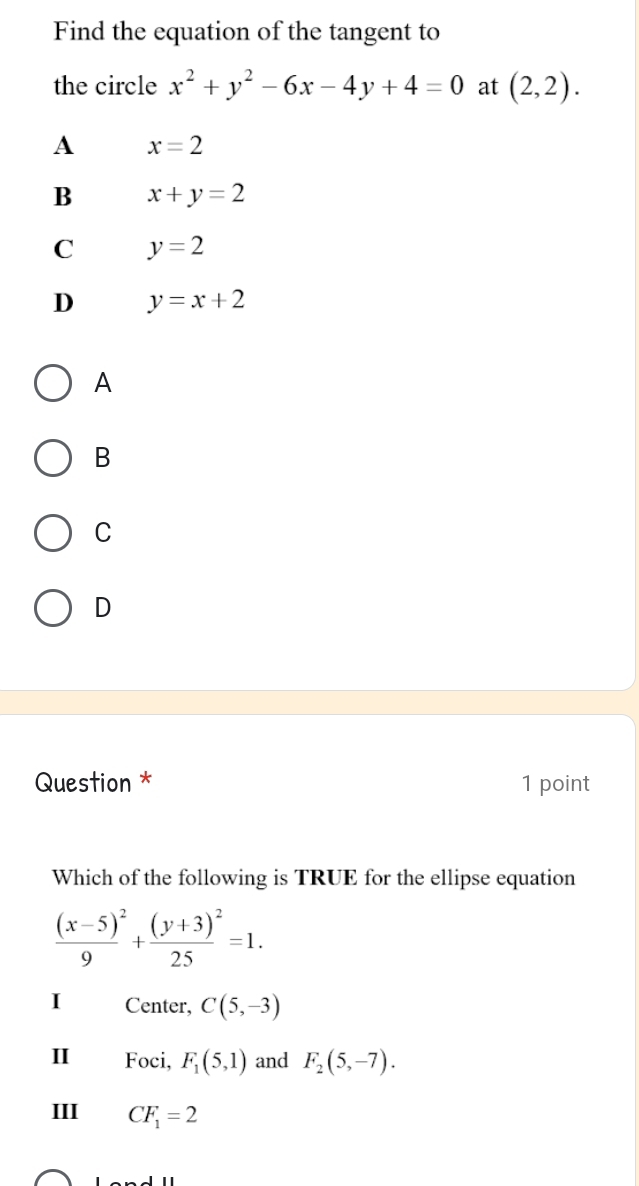 Find the equation of the tangent to
the circle x^2+y^2-6x-4y+4=0 at (2,2).
A x=2
B x+y=2
C y=2
D y=x+2
A
B
C
D
Question * 1 point
Which of the following is TRUE for the ellipse equation
frac (x-5)^29+frac (y+3)^225=1.
I Center, C(5,-3)
II Foci, F_1(5,1) and F_2(5,-7).
III CF_1=2