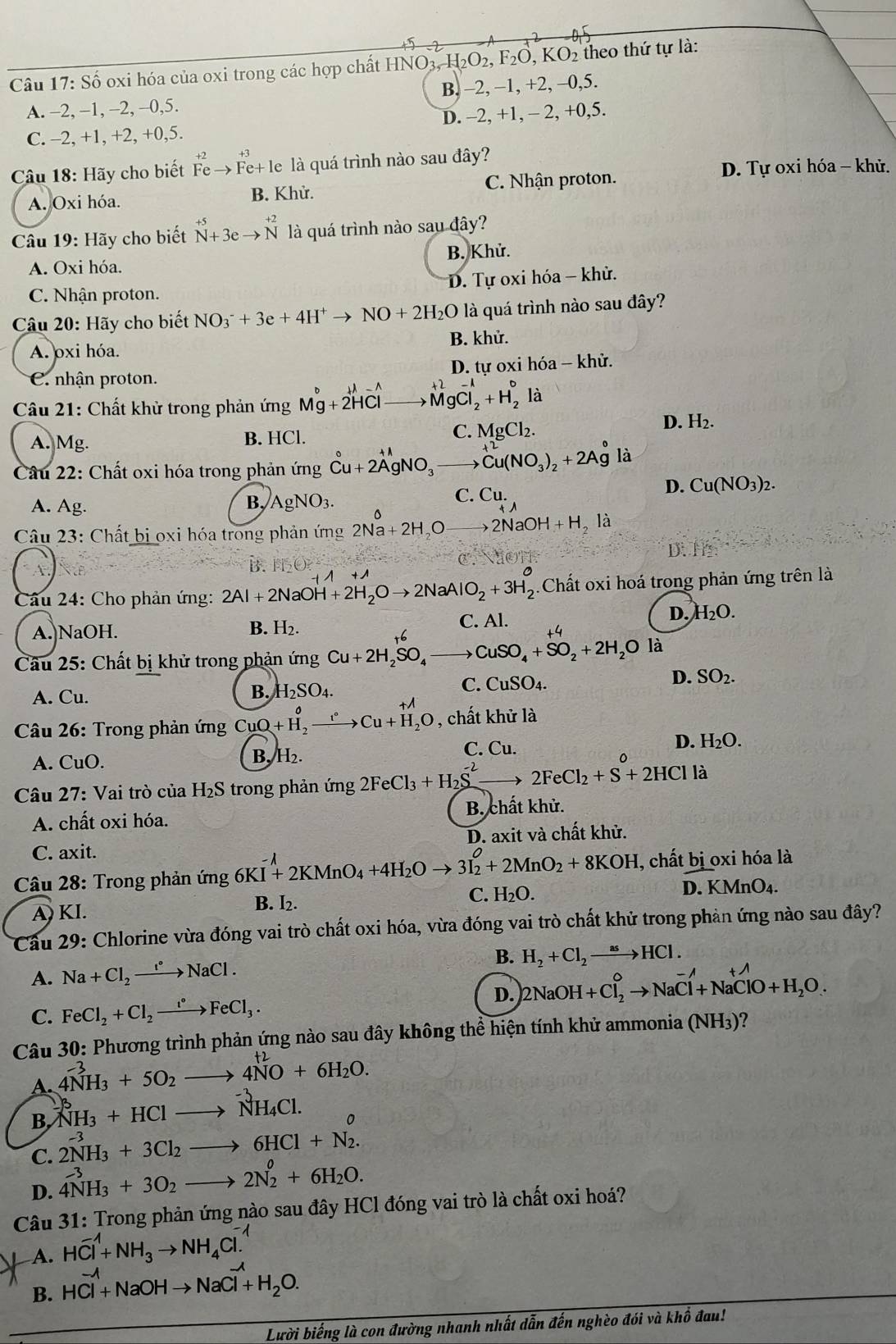 Câu 17:Shat o o oxi hóa của oxi trong các hợp chất HNO3, H_2O_2,F_2O,KO_2 theo thứ tự là:
A. -2, −1, −2, -0,5. B, −2, −1, +2, −0,5.
C. -2, +1, +2, +0,5. D. −2, +1, - 2, +0,5.
Câu 18: Hãy cho biết Fe → Fe+ le là quá trình nào sau đây?
A. Oxi hóa. B. Khử. C. Nhận proton.
D. Tự oxi hóa - khử.
Câu 19: Hãy cho biết beginarrayr +5 N+3eto beginarrayr +2 Nendarray là quá trình nào sau đây?
A. Oxi hóa. B. Khử.
C. Nhận proton. D. Tự oxi hóa - khử.
Câu 20: Hãy cho biết NO_3^(-+3e+4H^+)to NO+2H_2O là quá trình nào sau đây?
A. oxi hóa. B. khử.
C. nhận proton. D. tự oxi hóa - khử.
Câu 21: Chất khử trong phản ứng N u +2HC^(+2)MgCl_2+H_2^((circ) là
M g
D. H_2).
A. Mg. B. HCl.
C. MgCl_2.
Câu 22: Chất oxi hóa trong phản ứng Cu+2AgNO_3 _  to^(+2)Cu(NO_3)_2+2Ag° là
D.
B,
A. Ag. AgNO_3.
C. Cu. Cu(NO_3)_2.
Câu 23: Chất bị oxi hóa trong phản ứng 2Na+2H_2O to 2NaOH+H_2la
D. 1
B.
Câu 24: Cho phản ứng: 2Al+2NaOH+2H_2Oto 2NaAlO_2+3H_2^(O Chất oxi hoá trong phản ứng trên là
D.
A. NaOH. B. H₂. C. Al. H_2)O.
16
+4
Câu 25: Chất bị khử trong phản ứng Cu+2H_2SO_4to CuSO_4+SO_2+2H_2O là
D.
A. Cu.
B. H_2SO_4.
C. CuSO_4. SO_2.
+1
Câu 26: Trong phản ứng CuO+H_2^((^circ))to Cu+H_2O , chất khử là
A. CuO.
B, H_2. C. Cu. D. H_2O.
Câu 27: Vai trò của H_2S trong phản ứng 2FeCl_3+H_2S^(-2)  1/2 ,1^(2FeCl_2)+S+2HClla
B. chất khử.
A. chất oxi hóa.
C. axit. D. axit và chất khử.
Câu 28: Trong phản ứng 6KI^-+2KMnO_4+4H_2Oto 3I_2^(O+2MnO_2)+8KOH , chất bị oxi hóa là
A KI.
B. I₂. D. KMnO₄.
C. H_2O.
Cầu 29: Chlorine vừa đóng vai trò chất oxi hóa, vừa đóng vai trò chất khử trong phản ứng nào sau đây?
A. Na+Cl_2to NaCl. B. H_2+Cl_2to HCl.
D. 2NaOH+Cl_2^((circ)to NaCl+NaClO+H_2)O.
C. FeCl_2+Cl_2to FeCl_3.
Câu 30: Phương trình phản ứng nào sau đây không thể hiện tính khử ammonia (NH_3) ?
A. 4NH_3+5O_2 to 4NO+6H_2O.
B NH_3+HCl _  ^-NH_4Cl.
C. 2NH_3+3Cl_2 _  6HCl+N_2^(0.
D. 4NH_3)+3O_2 to 2N_2^(0+6H_2)O.
Câu 31: Trong phản ứng nào sau đây HCl đóng vai trò là chất oxi hoá?
A. HCl^-+NH_3to NH_4Cl.
B. HCl^(-lambda)+NaOHto NaCl^(-lambda)+H_2O.
Lười biếng là con đường nhanh nhất dẫn đến nghèo đói và khổ đau!