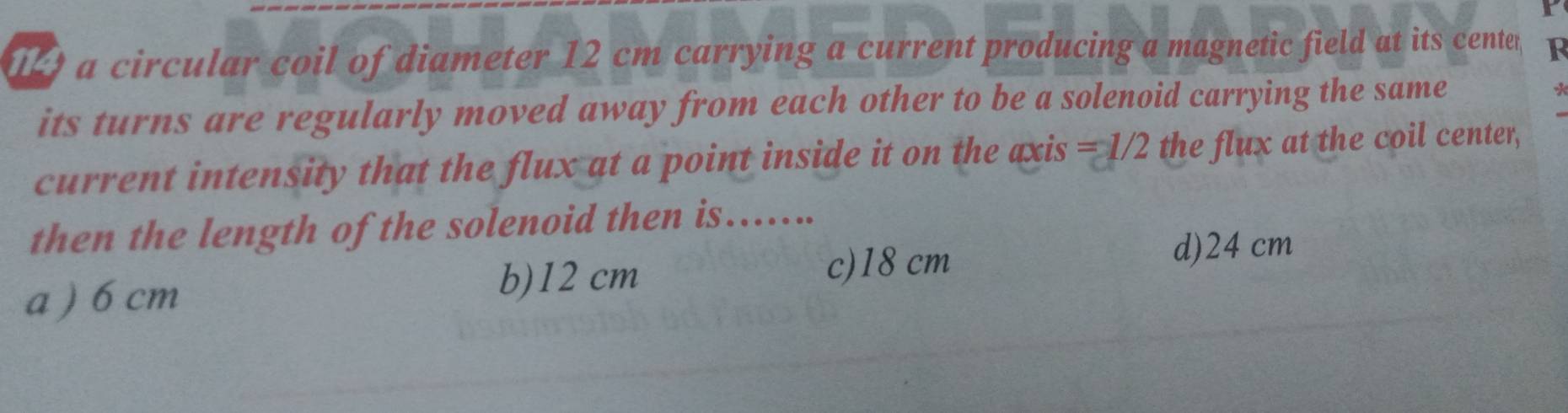 a circular coil of diameter 12 cm carrying a current producing a magnetic field at its center F
its turns are regularly moved away from each other to be a solenoid carrying the same
current intensity that the flux at a point inside it on the axis =1/2 the flux at the coil center,
then the length of the solenoid then is…..
a ) 6 cm
b) 12 cm c) 18 cm
d) 24 cm
