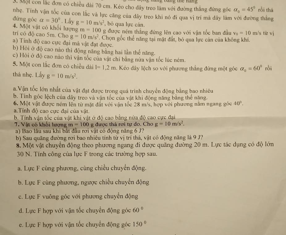 ang bảng the năng
3. Một con lặc đơn có chiều dài 70 cm. Kéo cho dây treo làm với đường thẳng đứng góc alpha _0=45° rồi thá
nhẹ. Tính vận tốc của con lắc và lực căng của dây treo khi nó đi qua vị trí mà dây làm với đường thắng
đứng góc alpha =30°. Lấy g=10m/s^2 , bỏ qua lực cản.
4. Một vật có khối lượng m=100 g được ném thẳng đứng lên cao với vận tốc ban đầu v_0=10m/s từ vị
tri có độ cao 5m. Cho g=10m/s^2. Chọn gốc thế năng tại mặt đất, bỏ qua lực cản của không khí.
a) Tính độ cao cực đại mà vật đạt được.
b) Hỏi ở độ cao nào thì động năng bằng hai lần thế năng.
c) Hỏi ở độ cao nào thì vận tốc của vật chi bằng nửa vận tốc lúc ném.
5. Một con lắc đơn có chiều dài l=1,2m.  Kéo dây lệch so với phương thắng đứng một góc alpha _0=60° rồi
thà nhẹ. Lấy g=10m/s^2.
a.Vận tốc lớn nhất của vật đạt được trong quá trình chuyển động bằng bao nhiêu
b. Tính góc lệch của dây treo và vận tốc của vật khi động năng bằng thế nặng.
6. Một vật được ném lên từ mặt đất với vận tốc 28 m/s, hợp với phương nằm ngang góc 40^0.
a.Tính độ cao cực đại của vật.
b. Tính vận tốc của vật khi vật ở độ cao bằng nửa độ cao cực đại
7. Vật có khối lượng m=100 g được thả rơi tự do. Cho g=10m/s^2.
a) Bao lâu sau khi bắt đầu rơi vật có động năng 6 J?
b) Sau quãng đường rơi bao nhiêu tính từ vị trí thả, vật có động năng là 9 J?
8. Một vật chuyển động theo phương ngang đi được quãng đường 20 m. Lực tác dụng có độ lớn
30 N. Tính công của lực F trong các trường hợp sau.
a. Lực F cùng phương, cùng chiều chuyển động.
b. Lực F cùng phương, ngược chiều chuyển động
c. Lực F vuông góc với phương chuyển động
d. Lực F hợp với vận tốc chuyển động góc 60°
e. Lực F hợp với vận tốc chuyển động góc 150°