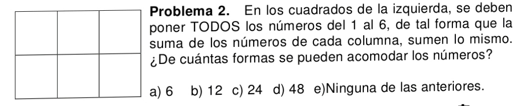 Problema 2. En los cuadrados de la izquierda, se deben
poner TODOS los números del 1 al 6, de tal forma que la
suma de los números de cada columna, sumen lo mismo.
¿De cuántas formas se pueden acomodar los números?
a) 6 b) 12 c) 24 d) 48 e)Ninguna de las anteriores.