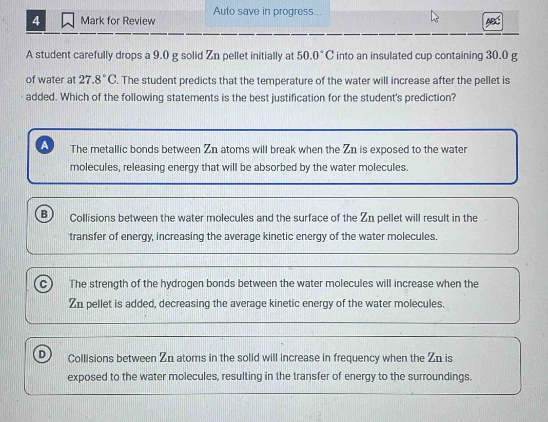 Auto save in progress...
4 Mark for Review
A student carefully drops a 9.0 g solid Zn pellet initially at 50.0°C into an insulated cup containing 30.0 g
of water at 27.8°C. The student predicts that the temperature of the water will increase after the pellet is
added. Which of the following statements is the best justification for the student's prediction?
A The metallic bonds between Zn atoms will break when the Zn is exposed to the water
molecules, releasing energy that will be absorbed by the water molecules.
B Collisions between the water molecules and the surface of the Zn pellet will result in the
transfer of energy, increasing the average kinetic energy of the water molecules.
c The strength of the hydrogen bonds between the water molecules will increase when the
Zn pellet is added, decreasing the average kinetic energy of the water molecules.
D Collisions between Zn atoms in the solid will increase in frequency when the Zn is
exposed to the water molecules, resulting in the transfer of energy to the surroundings.