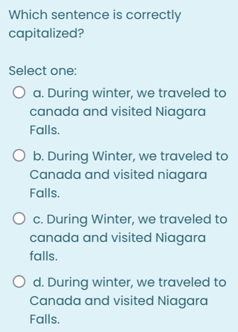 Which sentence is correctly
capitalized?
Select one:
a. During winter, we traveled to
canada and visited Niagara
Falls.
b. During Winter, we traveled to
Canada and visited niagara
Falls.
c. During Winter, we traveled to
canada and visited Niagara
falls.
d. During winter, we traveled to
Canada and visited Niagara
Falls.