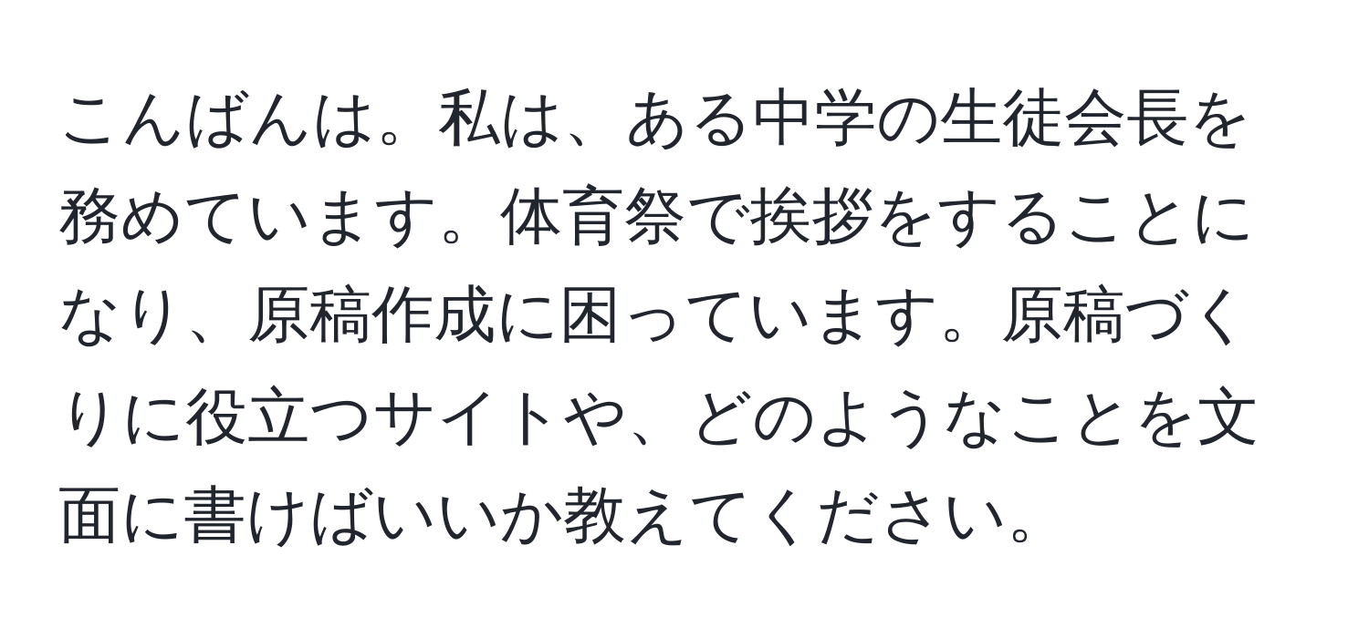 こんばんは。私は、ある中学の生徒会長を務めています。体育祭で挨拶をすることになり、原稿作成に困っています。原稿づくりに役立つサイトや、どのようなことを文面に書けばいいか教えてください。