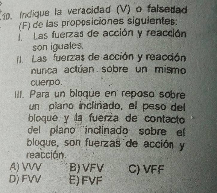 Indique la veracidad (V) o falsedad
(F) de las proposiciones siguienter:
Las fuerzas de acción y reacción
son iguales.
II. Las fuerzas de acción y reacción
nunca actúan sobre un mismo
cuerpo.
III. Para un bloque en reposo sobre
un plano incliñado, el peso del
bloque y la fuerza de contacto
del plano'''inclinado sobre el
bloque, son fuerzás de acción y
reacción.
A) VVV B) VFV C) VFF
D) FVV E) FVF