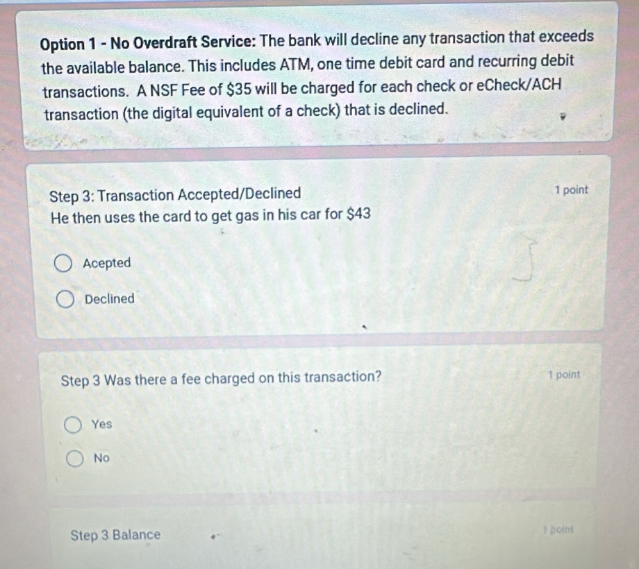 Option 1 - No Overdraft Service: The bank will decline any transaction that exceeds
the available balance. This includes ATM, one time debit card and recurring debit
transactions. A NSF Fee of $35 will be charged for each check or eCheck/ACH
transaction (the digital equivalent of a check) that is declined.
Step 3 : Transaction Accepted/Declined 1 point
He then uses the card to get gas in his car for $43
Acepted
Declined
Step 3 Was there a fee charged on this transaction? 1 point
Yes
No
Step 3 Balance I point