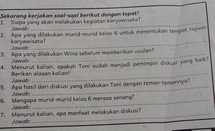 Sekarang kerjakan soal-sqal berikut dengan tepat! 
1. Siapa yang akan melakukan kegiatan karyawisata? 
Jawab: 
2. Apa yang dilakukan murid-murid kelas 6 untuk menentukan tempat tujuan 
karyawisata? 
Jawab: 
3. Apa yang dilakukan Wina sebelum memberikan usulan? 
Jawab: 
4. Menurut kalian, apakah Toni sudah menjadi pemimpin diskusi yang baik? 
Berikan alasan kalian! 
Jawab: 
_ 
5. Apa hasil dari diskusi yang dilakukan Toni dengan teman-temannya? 
Jawab: 
6. Mengapa murid-murid kelas 6 merasa senang? 
Jawab: 
7. Menurut kalian, apa manfaat melakukan diskusi? 
Jawab: