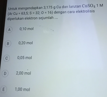 Untuk mengendapkan 3,175 g Cu dan larutan CuSO_41M
(Ar Cu=63,5; S=32; O=16) dengan cara elektrolisis
diperlukan elektron sejumlah ....
A 0,10 mol
B 0,20 mol
C 0,05 mol
D  2,00 mol
E  1,00 mol