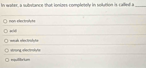 In water, a substance that ionizes completely in solution is called a_
non electrolyte
acid
weak electrolyte
strong electrolyte
equilibrium