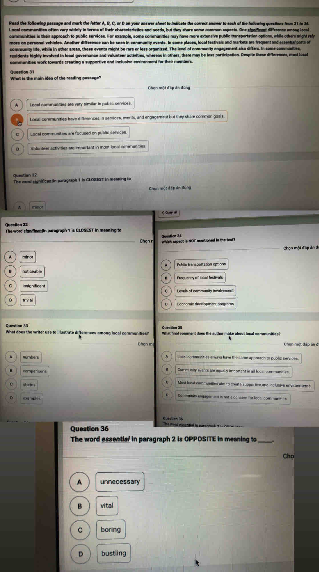 Read the following passage and mark the letter A, B, C, or D on your answer sheet to indicate the correct answer to each of the following questions from 31 to 36.
Local communities often vary widely in terms of their characteristics and needs, but they share some common aspects. One significant difference among local
communities is their approach to public services. For example, some communities may have more extensive public transportation options, while others might rely
more on personal vehicles. Another difference can be seen in community events. In some places, local festivals and markets are frequent and essential parts of
community life, while in other areas, these events might be rare or less organized. The level of community engagement also differs. In some communities,
residents highly involved in local governance and volunteer activities, whereas in others, there may be less participation. Despite these differences, most local
communities work towards creating a supportive and inclusive environment for their members.
Question 31
What is the main ides of the reading passage?
Chọn một đáp án đúng
A Local communities are very similar in public services
Local communities have differences in services, events, and engagement but they share common goals
C Local communities are focused on public services
D Volunteer activities are important in most local communities.
Question 32
The word significantin paragraph 1 is CLOSEST in meaning to
Chọn một đấp án đúng
A münor
< Quay lại
The word significantin paragraph 1 is CLOSEST in meaning to
Question 34
Chọn r Which aspect is NOT mentioned in the text?
Chọn một đáp án đi
 minor
Public transportation options
noticeable
Frequency of local festivals
insignificant
Levels of community involvement
trivial
Economic development programs
Question 33 Question 35
What does the writer use to illustrate differences among local communities? What final comment does the author make about local communities?
Chọn m Chọn một đáp ản đ
numbers
Local communities always have the same approach to public services.
comparisons
Community events are equally important in all local communities.
Most local communities aim to create supportive and inclusive environments
stories
Community engagement is not a concern for local communities
D examples
Question 36
Question 36
The word essential in paranranh ? is on 
The word essential in paragraph 2 is OPPOSITE in meaning to
Chọ
A unnecessary
B vital
C boring
D bustling