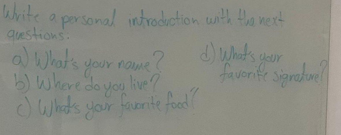 Write a personal introduction with the next 
questions: 
② What's your name? 
() what's your 
b) Where do you live? 
favorite signature? 
() What's your favorte food?