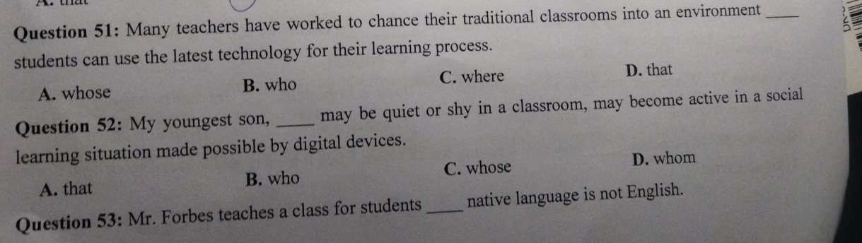 Many teachers have worked to chance their traditional classrooms into an environment_
students can use the latest technology for their learning process.
A. whose B. who C. where
D. that
Question 52: My youngest son, _may be quiet or shy in a classroom, may become active in a social
learning situation made possible by digital devices.
C. whose D. whom
A. that B. who
Question 53: Mr. Forbes teaches a class for students_ native language is not English.