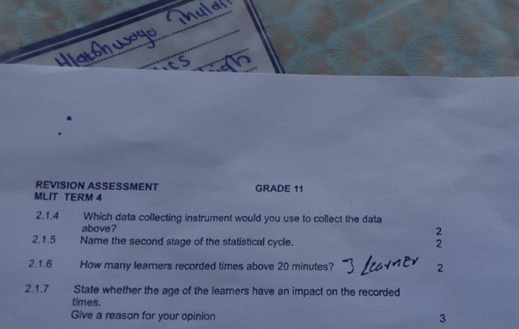 REVISION ASSESSMENT GRADE 11 
MLIT TERM 4 
2.1.4 Which data collecting instrument would you use to collect the data 
above? 2 
2.1.5 Name the second stage of the statistical cycle. 2 
2.1.6 How many learners recorded times above 20 minutes? 2 
2.1.7 State whether the age of the learners have an impact on the recorded 
times. 
Give a reason for your opinion 3