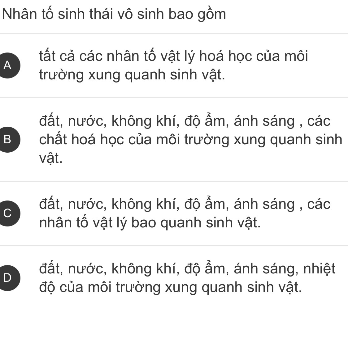 Nhân tố sinh thái vô sinh bao gồm
tất cả các nhân tố vật lý hoá học của môi
A
trường xung quanh sinh vật.
đất, nước, không khí, độ ẩm, ánh sáng , các
B ) chất hoá học của môi trường xung quanh sinh
vật.
C
đất, nước, không khí, độ ẩm, ánh sáng , các
nhân tố vật lý bao quanh sinh vật.
D
đất, nước, không khí, độ ẩm, ánh sáng, nhiệt
độ của môi trường xung quanh sinh vật.