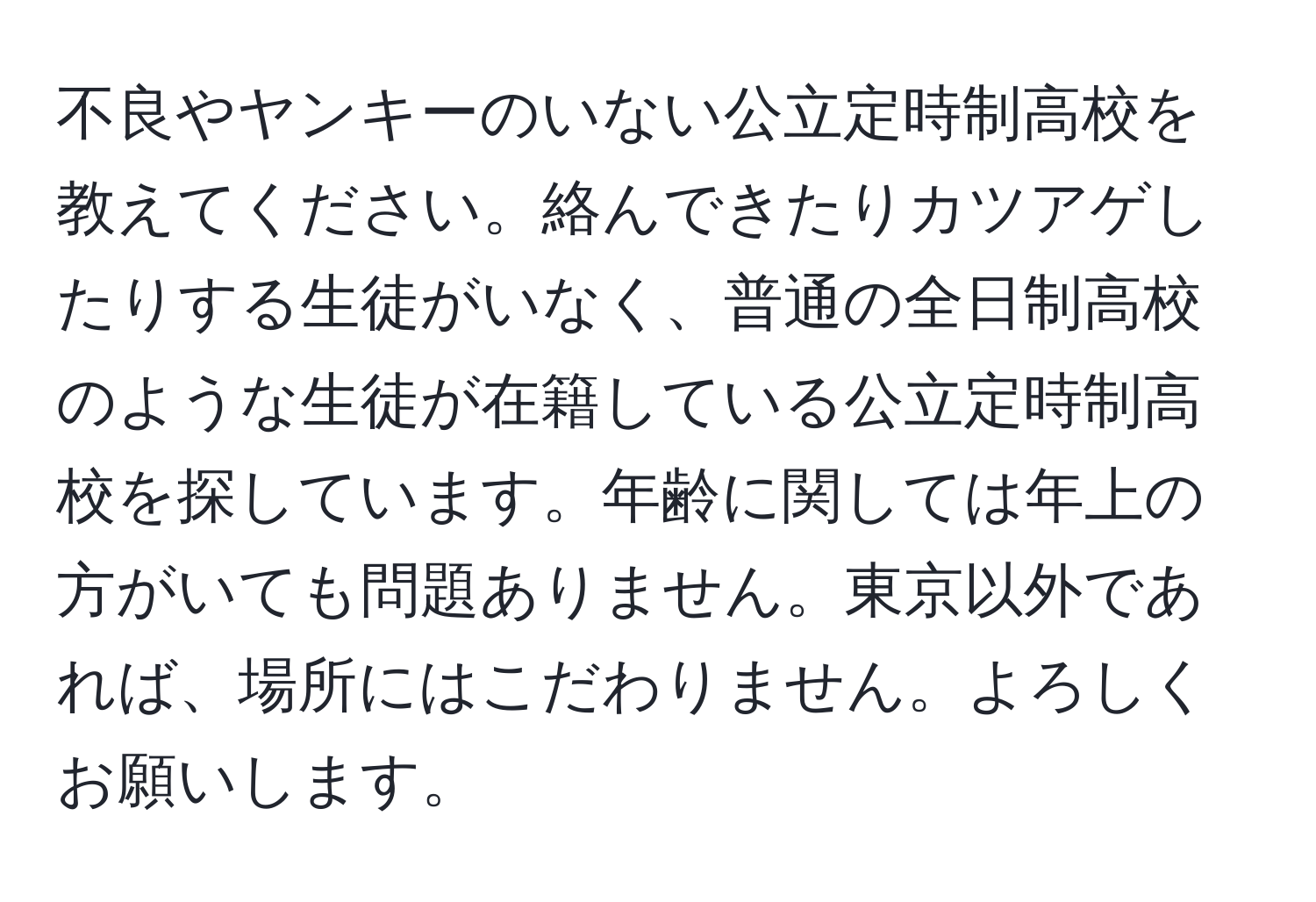 不良やヤンキーのいない公立定時制高校を教えてください。絡んできたりカツアゲしたりする生徒がいなく、普通の全日制高校のような生徒が在籍している公立定時制高校を探しています。年齢に関しては年上の方がいても問題ありません。東京以外であれば、場所にはこだわりません。よろしくお願いします。