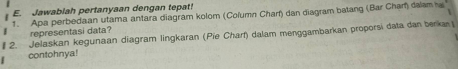 Jawablah pertanyaan dengan tepat! 
1. Apa perbedaan utama antara diagram kolom (Column Chart) dan diagram batang (Bar Chart) dalam hal 
representasi data? 
2. Jelaskan kegunaan diagram lingkaran (Pie Chart) dalam menggambarkan proporsi data dan berikan 
contohnya!