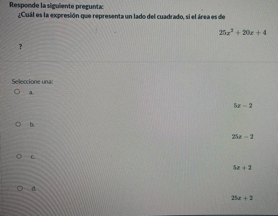 Responde la siguiente pregunta:
¿Cuál es la expresión que representa un lado del cuadrado, si el área es de
25x^2+20x+4
?
Seleccione una:
a.
5x-2
b.
25x-2
C.
5x+2
d.
25x+2