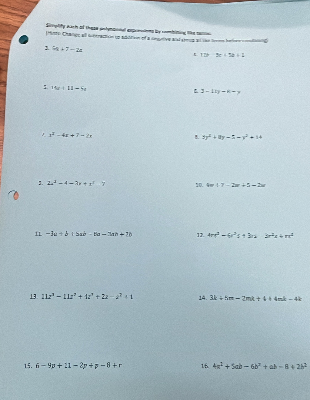 Simplify each of these polynomial expressions by combining like tenms: 
(Hints: Change all subtraction to addition of a negative and group all like terms before combining) 
3. 5a+7-2a
12b-5c+5b+1
5. 14z+11-5z
6 3-11y-8-y
7. x^2-4x+7-2x
8. 3y^2+8y-5-y^2+14
9. 2x^2-4-3x+x^2-7 10. 4w+7-2w/ 5-2w
1L -3a+b+5ab-8a-3ab+2b 12. 4rs^2-6r^2s+3rs-3r^2s+rs^2
13. 11z^3-11z^2+4z^3+2z-z^2+1 14. 3k+5m-2mk+4+4mk-4k
15. 6-9p+11-2p+p-8+r 16. 4a^2+5ab-6b^2+ab-8+2b^2