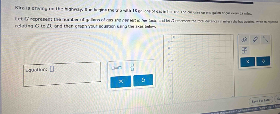 Kira is driving on the highway. She begins the trip with 18 gallons of gas in her car. The car uses up one gallon of gas every 35 miles. 
Let G represent the number of gallons of gas she has left in her tank, and let D represent the total distance (in miles) she has traveled. Write an equation 
relating G to D, and then graph your equation using the axes below.
 2x/1 
× 5
Equation: □
□ =□  □ /□  
× 5
Save For Later S 
174 McGraw Hill LLC. All Rights Reserved, Terms of Use 1 Pelvs