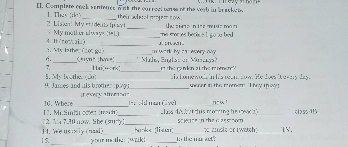 OK. Ill stay at home. 
II. Complete each sentence with the correct tense of the verb in brackets. 
1. They (do) _their school project now. 
2. Listen! My students (play) _the piano in the music room. 
3. My mother always (tell) _me stories before I go to bed. 
4. It (not/rain)_ at present. 
5. My father (not go) _to work by car every day. 
6. _Quynh (have) _Maths, English on Mondays? 
7._ Hai(work)_ in the garden at the moment? 
8. My brother (do)_ his homework in his room now. He does it every day. 
9. James and his brother (play)_ soccer at the moment. They (play) 
_it every afternoon. 
10. Where_ the old man (live) _now? 
11. Mr.Smith often (teach)_ class 4A,but this morning he (teach) _class 4B. 
12. It's 7.30 now. She (study)_ science in the classroom. 
14. We usually (read)_ books, (listen)_ to music or (watch)_ TV. 
15._ your mother (walk)_ to the market?