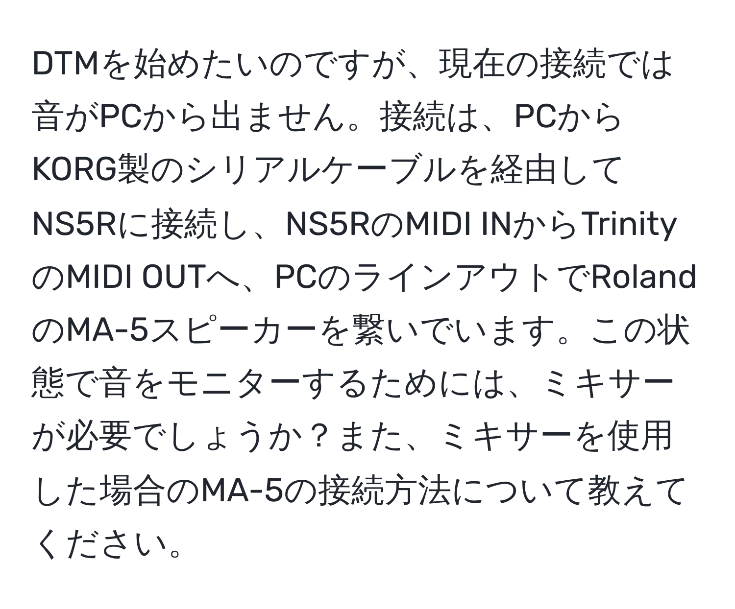 DTMを始めたいのですが、現在の接続では音がPCから出ません。接続は、PCからKORG製のシリアルケーブルを経由してNS5Rに接続し、NS5RのMIDI INからTrinityのMIDI OUTへ、PCのラインアウトでRolandのMA-5スピーカーを繋いでいます。この状態で音をモニターするためには、ミキサーが必要でしょうか？また、ミキサーを使用した場合のMA-5の接続方法について教えてください。