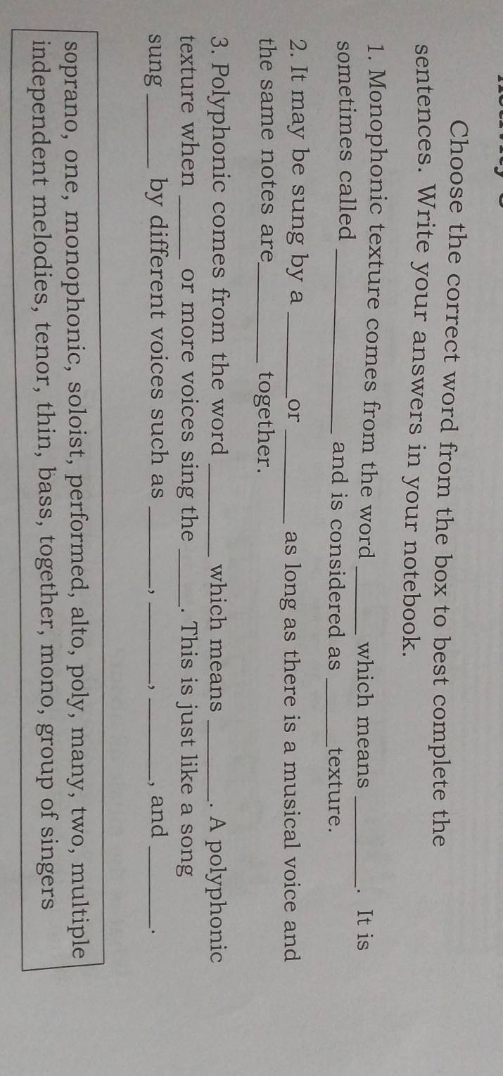 Choose the correct word from the box to best complete the 
sentences. Write your answers in your notebook. 
1. Monophonic texture comes from the word_ 
which means _. It is 
sometimes called _and is considered as _texture. 
2. It may be sung by a_ 
or _as long as there is a musical voice and 
the same notes are_ together. 
3. Polyphonic comes from the word _which means _. A polyphonic 
texture when _or more voices sing the _. This is just like a song 
sung _by different voices such as ___, and_ 
, 
, 
. 
soprano, one, monophonic, soloist, performed, alto, poly, many, two, multiple 
independent melodies, tenor, thin, bass, together, mono, group of singers