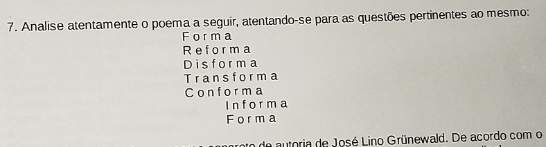 Analise atentamente o poema a seguir, atentando-se para as questões pertinentes ao mesmo: 
Forma 
Reforma 
Disforma 
Transforma 
Conforma 
I n f or m a 
Forma 
to do autoria de José Lino Grünewald. De acordo com o