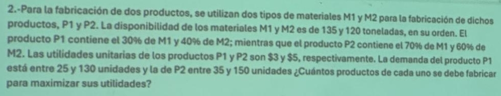 2.-Para la fabricación de dos productos, se utilizan dos tipos de materiales M1 y M2 para la fabricación de dichos 
productos, P1 y P2. La disponibilidad de los materiales M1 y M2 es de 135 y 120 toneladas, en su orden. El 
producto P1 contiene el 30% de M1 y 40% de M2; mientras que el producto P2 contiene el 70% de M1 y 60% de
M2. Las utilidades unitarias de los productos P1 y P2 son $3 y $5, respectivamente. La demanda del producto P1
está entre 25 y 130 unidades y la de P2 entre 35 y 150 unidades ¿Cuántos productos de cada uno se debe fabricar 
para maximizar sus utilidades?