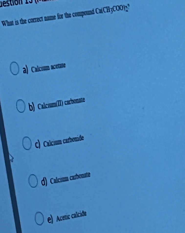 What is the correct name for the compound Ca(CH_3COO)_2
a) Calcrum acetate
b) Calcium(II) carbonate
C) Calcium carbonide
d) Calcium carbonate
e) cetic alcide