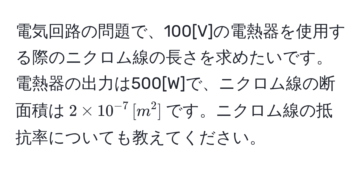 電気回路の問題で、100[V]の電熱器を使用する際のニクロム線の長さを求めたいです。電熱器の出力は500[W]で、ニクロム線の断面積は$2 * 10^(-7) , [m^2]$です。ニクロム線の抵抗率についても教えてください。