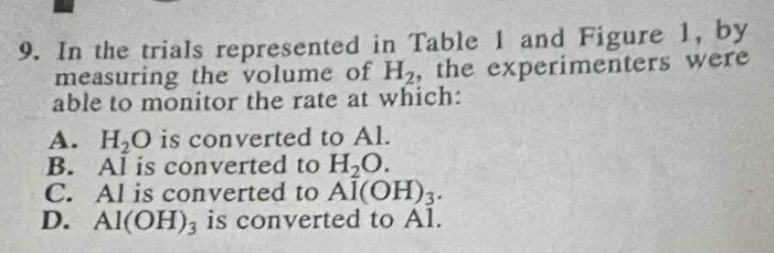 In the trials represented in Table 1 and Figure 1, by
measuring the volume of H_2 , the experimenters were
able to monitor the rate at which:
A. H_2O is converted to Al.
B. Al is converted to H_2O.
C. Al is converted to Al(OH)_3.
D. Al(OH)_3 is converted to Al.