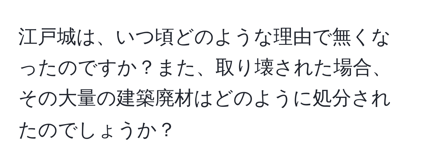 江戸城は、いつ頃どのような理由で無くなったのですか？また、取り壊された場合、その大量の建築廃材はどのように処分されたのでしょうか？