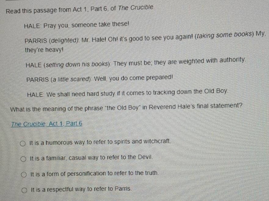 Read this passage from Act 1, Part 6, of The Crucible.
HALE: Pray you, someone take these!
PARRIS (delighted): Mr. Hale! Oh! it's good to see you again! (taking some books) My,
they're heavy!
HALE (setting down his books): They must be; they are weighted with authority.
PARRIS (a little scared): Well, you do come prepared!
HALE: We shall need hard study if it comes to tracking down the Old Boy.
What is the meaning of the phrase “the Old Boy” in Reverend Hale’s final statement?
The Crucible, Act 1. Part 6
It is a humorous way to refer to spirits and witchcraft.
It is a familiar, casual way to refer to the Devil.
It is a form of personification to refer to the truth.
It is a respectful way to refer to Parris.