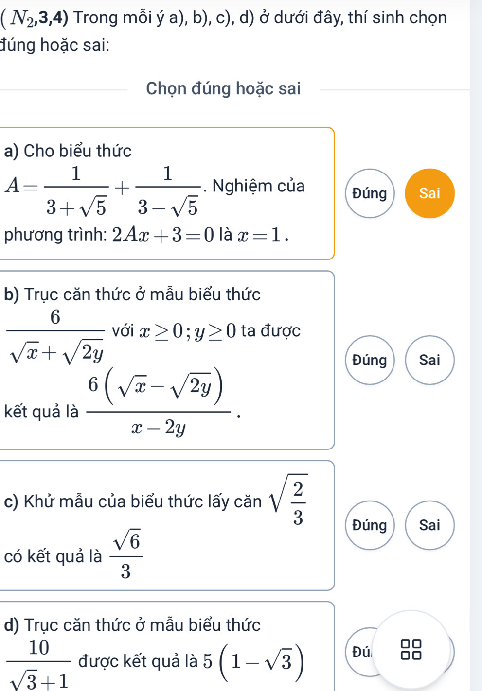 (N_2,3,4) Trong mỗi ý a), b), c), d) ở dưới đây, thí sinh chọn
đúng hoặc sai:
Chọn đúng hoặc sai
a) Cho biểu thức
A= 1/3+sqrt(5) + 1/3-sqrt(5) . Nghiệm của Đúng Sai
phương trình: 2Ax+3=0 là x=1. 
b) Trục căn thức ở mẫu biểu thức
 6/sqrt(x)+sqrt(2y)  với x≥ 0; y≥ 0 ta được
Đúng Sai
kết quả là  (6(sqrt(x)-sqrt(2y)))/x-2y . 
c) Khử mẫu của biểu thức lấy căn sqrt(frac 2)3
có kết quả là  sqrt(6)/3 
Đúng Sai
d) Trục căn thức ở mẫu biểu thức
 10/sqrt(3)+1  được kết quả là 5(1-sqrt(3))
Đú