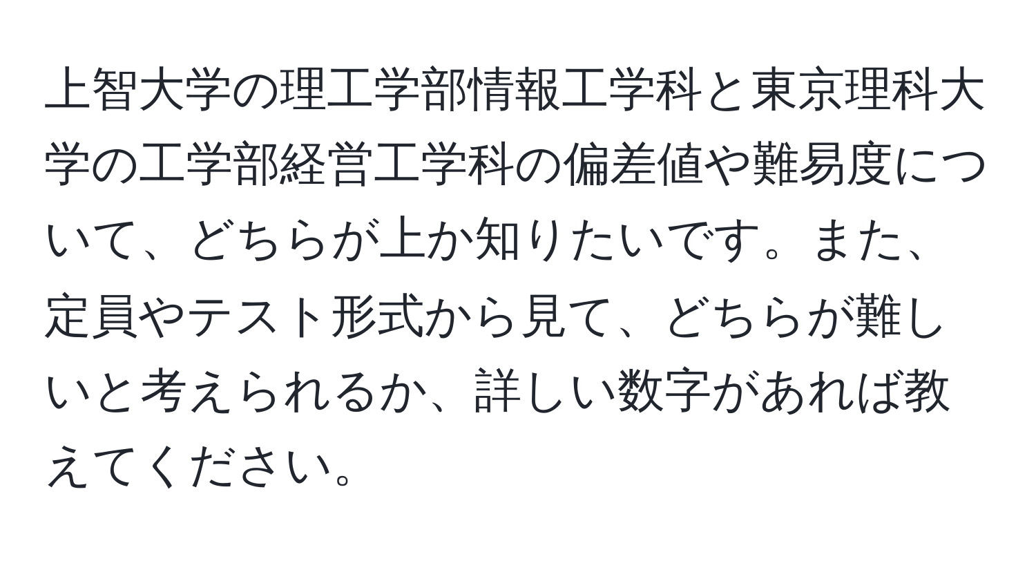 上智大学の理工学部情報工学科と東京理科大学の工学部経営工学科の偏差値や難易度について、どちらが上か知りたいです。また、定員やテスト形式から見て、どちらが難しいと考えられるか、詳しい数字があれば教えてください。