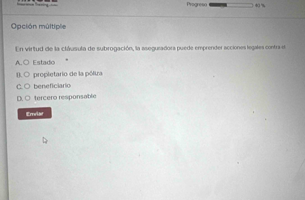 Insurance Training L Progreso 40%
Opción múltiple
En virtud de la cláusula de subrogación, la aseguradora puede emprender acciones legales contra el
A. C Estado
B. propietario de la póliza
C. beneficiario
D. tercero responsable
Enviar