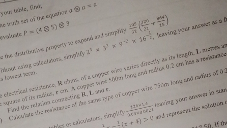 your table, find; 
he truth set of the equation a a=a
evaluate P=(4otimes 5)otimes 3
, leaving your answer as a f 
e the distributive property to expand and simplify  105/32 ( 320/21 + 864/15 )
s lowest term. ithout using calculators, simplify 2^3* 3^2* 9^(-2)* 16^(-frac 1)2
electrical resistance, R ohms, of a copper wire varies directly as its length, L metres a 
square of its radius, r cm. A copper wire 500m long and radius 0.2 cm has a resistanc 
Calculate the resistance of the same type of copper wire 750m long and radius of 0. 
Find the relation connecting R, L and r. 
hles or ca culators, simplify  (126* 1.4)/0.03* 0.0021  leaving your answer in stan
1-frac 1(x+4)>0 and represent the solution 
1 7 50. If th