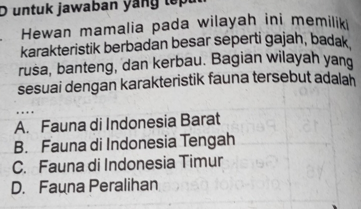 untuk jawaban yang lepu
Hewan mamalia pada wilayah ini memiliki
karakteristik berbadan besar seperti gajah, badak,
rusa, banteng, dan kerbau. Bagian wilayah yang
sesuai dengan karakteristik fauna tersebut adalah 
…
A. Fauna di Indonesia Barat
B. Fauna di Indonesia Tengah
C. Fauna di Indonesia Timur
D. Fauna Peralihan