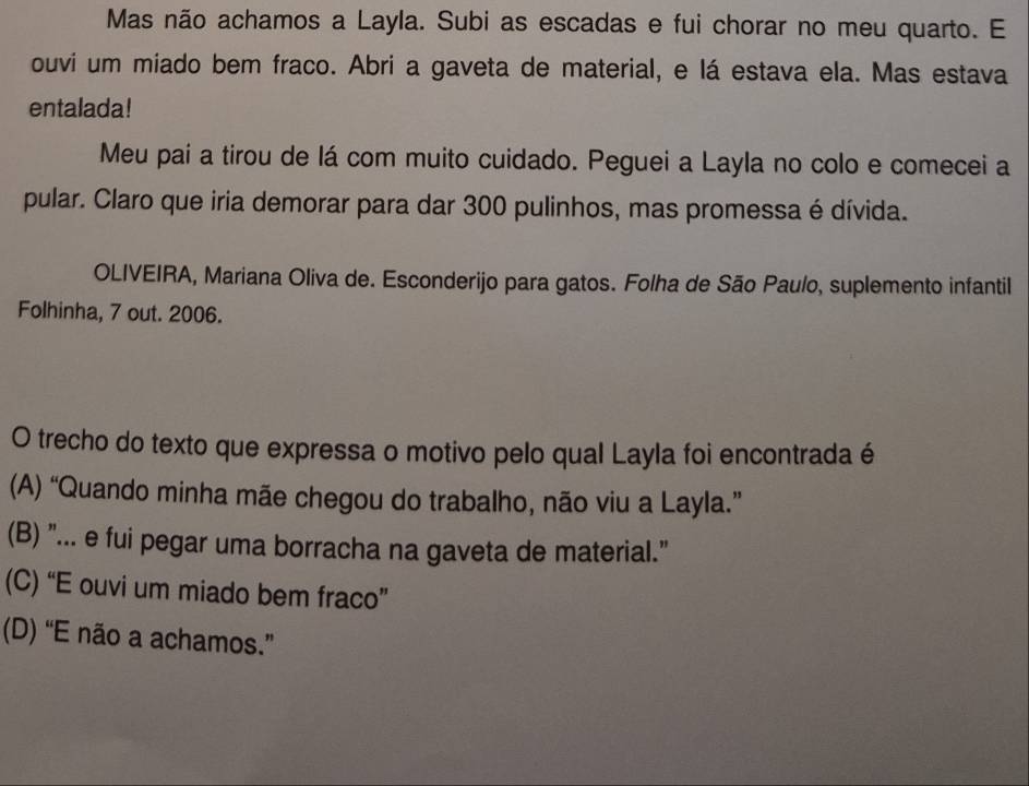 Mas não achamos a Layla. Subi as escadas e fui chorar no meu quarto. E
ouvi um miado bem fraco. Abri a gaveta de material, e lá estava ela. Mas estava
entalada!
Meu pai a tirou de lá com muito cuidado. Peguei a Layla no colo e comecei a
pular. Claro que iria demorar para dar 300 pulinhos, mas promessa é dívida.
OLIVEIRA, Mariana Oliva de. Esconderijo para gatos. Folha de São Paulo, suplemento infantil
Folhinha, 7 out. 2006.
O trecho do texto que expressa o motivo pelo qual Layla foi encontrada é
(A) “Quando minha mãe chegou do trabalho, não viu a Layla.”
(B) "... e fui pegar uma borracha na gaveta de material."
(C) “E ouvi um miado bem fraco”
(D) “E não a achamos.”