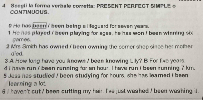 Scegli la forma verbale corretta: PRESENT PERFECT SIMPLE o 
CONTINUOUS. 
0 He has been / been being a lifeguard for seven years. 
1 He has played / been playing for ages, he has won / been winning six 
games. 
2 Mrs Smith has owned / been owning the corner shop since her mother 
died. 
3 A How long have you known / been knowing Lily? B For five years. 
4 I have run / been running for an hour, I have run / been running 7 km. 
5 Jess has studied / been studying for hours, she has learned / been 
learning a lot. 
6 I haven't cut / been cutting my hair. I've just washed / been washing it.