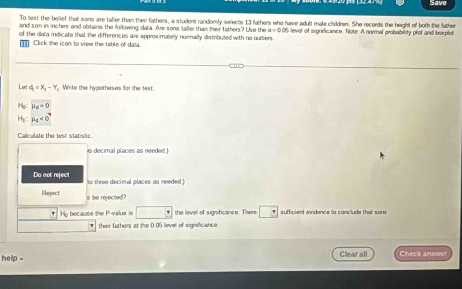 É 6 ×9/20 p (3247%) Save 
To test the belief that sons are taller than their fathers, a student randomly selects 13 fathers who have adult male children. She records the height of both the father 
and son in inches and obtains the following data. Are sons taller than their fathers? Use the alpha =0.05 level of significance. Note: A normal probability plot and boxplot 
of the data indicate that the differences are approximately normally distributed with no outliers. 
Click the icon to view the table of data. 
Let d_1=X_1-Y_1. Write the hypotheses for the test.
Họ: mu _d=0
H h : mu _d<0</tex> 
Calculate the test statistic. 
o decimal places as needed.) 
Do not reject 
to three decimal places as needed.) 
Reject s be rejected? 
v H because the P -value is v the level of significance. There v sufficient evidence to conclude that sons 
v their fathers at the 0.05 level of significance 
help Clear all Check answer