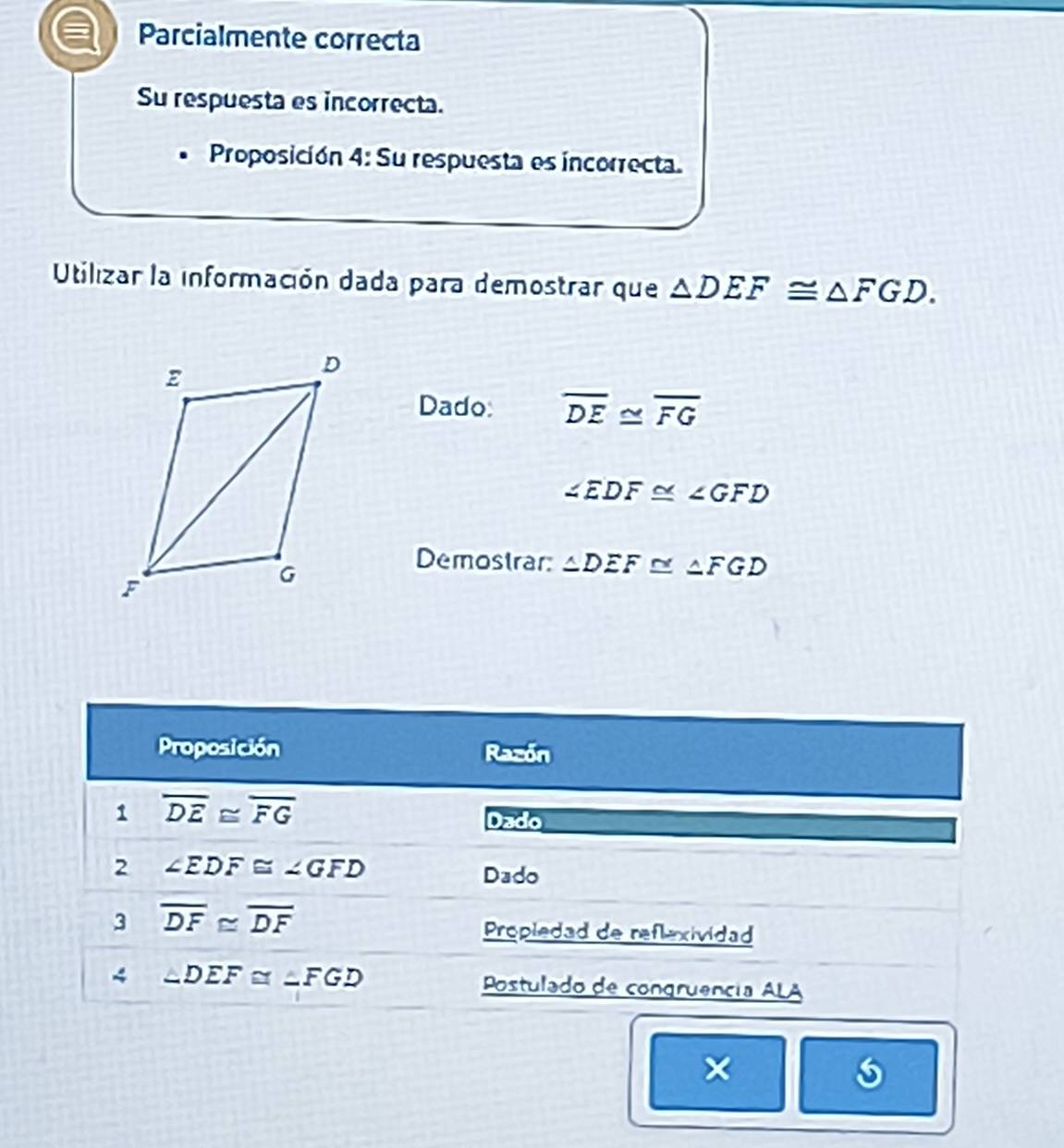 Parcialmente correcta 
Su respuesta es incorrecta. 
Proposición 4: Su respuesta es incorrecta. 
Utilizar la información dada para demostrar que △ DEF≌ △ FGD. 
Dado: overline DE≌ overline FG
∠ EDF≌ ∠ GFD
Demostrar △ DEF≌ △ FGD
Proposición Razón 
1 overline DE≌ overline FG
Dado 
2 ∠ EDF≌ ∠ GFD Dado 
3 overline DF≌ overline DF
Propledad de reflexividad 
4 ∠ DEF≌ ∠ FGD Postulado de congruência ALA 
a