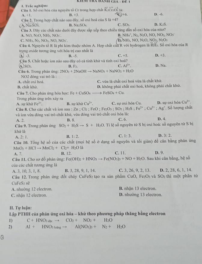RIêM TRA BANH GIA - ĐE 1
I. Trắc nghiệm:
Câu 1. Số oxi hóa của nguyên tổ Cr trong hợp chất Cr_2O_7 lǎ: D. -6.
A. +1. B. +3. (c_3)+6.
Câu 2. Trong hợp chất nào sau đây, số oxi hoá của Sla+4
A. Na·SO, B. N: 1:SO₄. C. SO3 D. K_2S.
Câu 3. Dãy các chất nào dưới đây được sắp xếp theo chiều tăng dẫn số oxi hóa của nitơ?
NO,N_2O,NH_3,NOs.
B. NH_4',N_2,N_2O,NO,NO_2,NO_3^(-
C.NH_3),N_2,NO_2,NO , NOy. D. NH_3,NO,N_2O,NO_2,N_2O_5
Câu 4. Nguyên tổ R là phi kim thuộc nhóm A. Hợp chất của R với hydrogen là RH5. Số oxi hóa của R
trọng oxide tương ứng với hóa trị cao nhất là
④ -3. B. -5. C. +5. D. +3.
Câu 5. Chất hoặc ion nào sau đây có cả tính khử và tính oxi hoả?
C.
A SO_2. D. Na.
B. F_2. Al^(3+).
Câu 6. Trong phản ứng: 2NO_2+2NaOHto NaNO_3+NaNO_2+H_2O
NO2 đóng vai trò là :
A. chất oxi hoá. C. vừa là chất oxi hoá vừa là chất khử.
B. chất khử. D. không phải chất oxi hoá, không phải chất khử.
Câu 7. Cho phân ứng hỏa học: Fe+CuSO_4 to FeSO_4+Cu.
Trong phản ứng trên xảy ra
A. sự khử Fe^(2+) B. sự khử Cu^(2+). C. sự oxi hóa Cu. D. sự oxi hóa Cu^(2+).
Câu 8. Cho các chất và ion sau : Zn; ( Cl_2;FeO;Fe_2O_3;SO_2;H_2S;Fe^(2+);Cu^(2+);Ag^+. Số lượng chất
và ion vừa đóng vai trò chất khử, vừa đóng vai trò chất oxi hóa là:
A. 2. B. 8. C. 6. D. 4.
Câu 9. Trong phản ứng SO_2+H_2Sto S+H_2O * Ti lệ số nguyên tử S bị oxi hoá: số nguyên tử S bị
khử lù
A. 2:1. B. 1:2. C. 1:3. D. 3:2.
Câu 10. Tổng hệ số của các chất (mọi hhat c số ở dạng số nguyên và tối giản) để cân bằng phản ứng
MnO_2+HClto MnCl_2+Cl_2+H_2Ola
A. 7. B. 12. C. 11. D. 9.
Câu 11. Cho sơ đồ phản ứng: Fe(OH)_2+HNO_3to Fe(NO_3)_3+NO+H_2O. Sau khi cân bằng, hệ số
của các chất tương ứng là
A. 3, 10, 3, 1, 8. B. 3, 28, 9, 1, 14. C. 3, 26, 9, 2, 13. D. 2, 28, 6, 1, 14.
Câu 12. Trong phản ứng đổt cháy CuFeS₂ tạo ra sản phẩm CuO, F e_2O_3 và SO_2 thì một phân tử
CuFeS₂ sẽ
A. nhường 12 electron. B. nhận 13 electron.
C. nhận 12 electron. D. nhường 13 electron.
II. Tự luận:
Lập PTHH của phản ứng oxi hóa - khữ theo phương pháp thăng bằng electron
1) C+HNO_3to Cto CO_2+NO_2+H_2O
2) Al+HNO_3l_ogto Al(NO_3)_3+N_2+H_2O