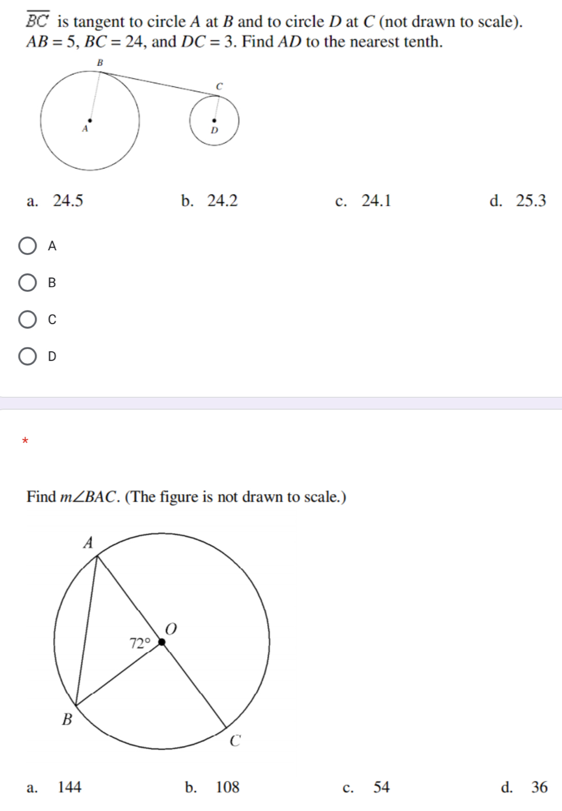 overline BC is tangent to circle A at B and to circle D at C (not drawn to scale).
AB=5,BC=24 , and DC=3. Find AD to the nearest tenth.
a. 24.5 b. 24.2 c. 24.1 d. 25.3
A
B
C
D
*
Find m∠ BAC. (The figure is not drawn to scale.)
a. 144 b. 108 c. 54 d. 36