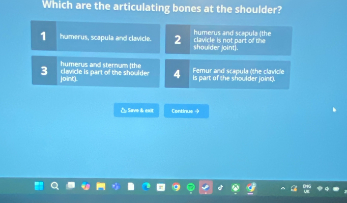 Which are the articulating bones at the shoulder?
humerus and scapula (the
clavicle is not part of the
1 humerus, scapula and clavicle. 2 shoulder joint).
humerus and sternum (the Femur and scapula (the clavicle
3 clavicle is part of the shoulder 4 is part of the shoulder joint).
joint).
Save & exit Continue →