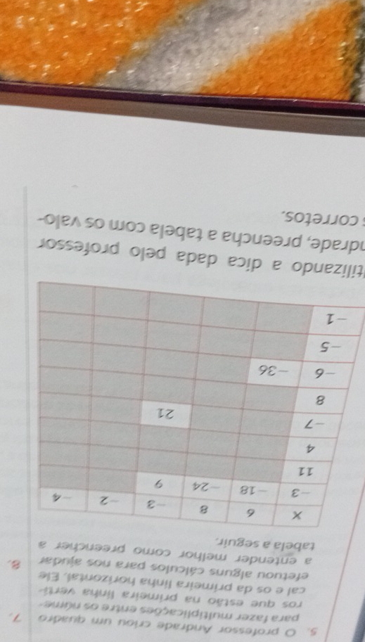 professor Andrade criou um quadro 7. 
para fazer multiplicações entre os núme 
ros que estão na primeira linha verti 
cal e os da primeira linha horizontal. Ele 
efetuou alguns cálculos para nos ajudar B 
a entender melhor como preencher a 
tabela a seguir. 
tilizando a dica dada pelo professor 
ndrade, preencha a tabela com os valo- 
corretos.