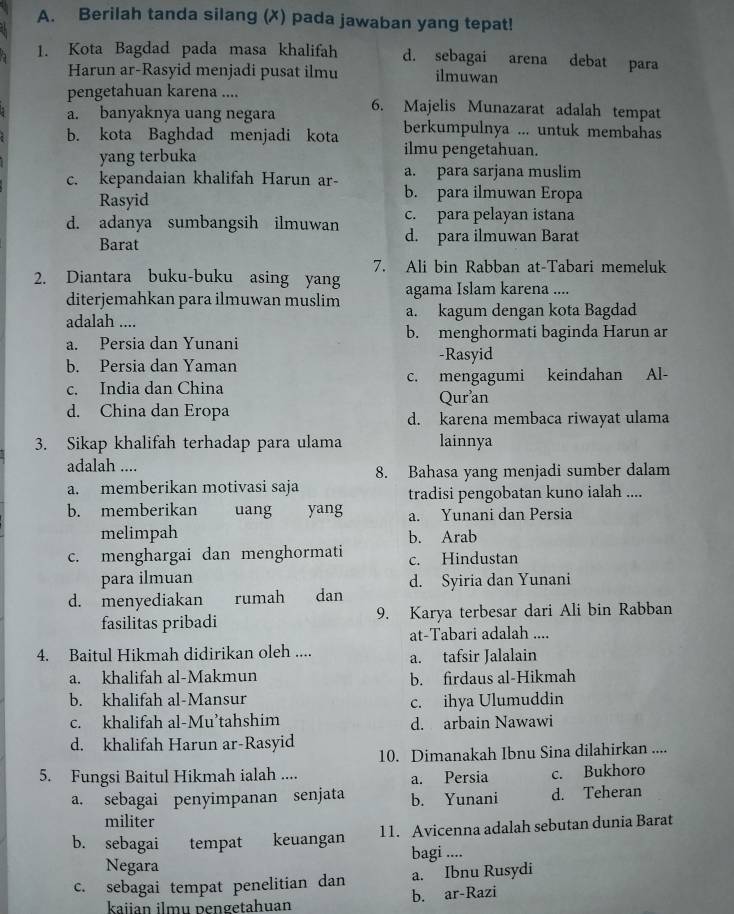 Berilah tanda silang (✗) pada jawaban yang tepat!
1. Kota Bagdad pada masa khalifah d. sebagai arena debat para
Harun ar-Rasyid menjadi pusat ilmu ilmuwan
pengetahuan karena ....
a. banyaknya uang negara 6. Majelis Munazarat adalah tempat
berkumpulnya ... untuk membahas
b. kota Baghdad menjadi kota ilmu pengetahuan.
yang terbuka
a. para sarjana muslim
c. kepandaian khalifah Harun ar- b. para ilmuwan Eropa
Rasyid
c. para pelayan istana
d. adanya sumbangsih ilmuwan d. para ilmuwan Barat
Barat
7. Ali bin Rabban at-Tabari memeluk
2. Diantara buku-buku asing yang agama Islam karena ....
diterjemahkan para ilmuwan muslim a. kagum dengan kota Bagdad
adalah ....
a. Persia dan Yunani b. menghormati baginda Harun ar
-Rasyid
b. Persia dan Yaman
c. India dan China c. mengagumi keindahan Al-
Quran
d. China dan Eropa d. karena membaca riwayat ulama
3. Sikap khalifah terhadap para ulama lainnya
adalah .... 8. Bahasa yang menjadi sumber dalam
a. memberikan motivasi saja tradisi pengobatan kuno ialah ....
b. memberikan uang yang a. Yunani dan Persia
melimpah b. Arab
c. menghargai dan menghormati c. Hindustan
para ilmuan
d. menyediakan rumah dan d. Syiria dan Yunani
fasilitas pribadi 9. Karya terbesar dari Ali bin Rabban
at-Tabari adalah ....
4. Baitul Hikmah didirikan oleh .... a. tafsir Jalalain
a. khalifah al-Makmun b. firdaus al-Hikmah
b. khalifah al-Mansur
c. ihya Ulumuddin
c. khalifah al-Mu’tahshim d. arbain Nawawi
d. khalifah Harun ar-Rasyid 10. Dimanakah Ibnu Sina dilahirkan ....
5. Fungsi Baitul Hikmah ialah .... a. Persia c. Bukhoro
a. sebagai penyimpanan senjata b. Yunani d. Teheran
militer
b. sebagai tempat keuangan 11. Avicenna adalah sebutan dunia Barat
Negara bagi ....
c. sebagai tempat penelitian dan a. Ibnu Rusydi
kaiian ilmu pengetahuan b. ar-Razi