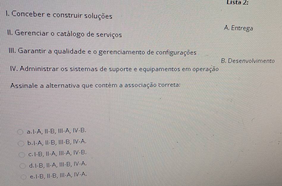 Lista 2:
1. Conceber e construir soluções
A. Entrega
II. Gerenciar o catálogo de serviços
III. Garantir a qualidade e o gerenciamento de configurações
B. Desenvolvimento
IV. Administrar os sistemas de suporte e equipamentos em operação
Assinale a alternativa que contém a associação correta:
a.I-A, I-B, Ⅲ-A, Ⅳ-B.
b. 1-A, Ⅱ-B,Ⅲ-B, Ⅳ-A.
c.I-B, I-A, Ⅲ-A, Ⅳ-B.
d.I-B, I-A, Ⅲ-B, I-A.
e.I-B, I-B, ⅢI-A, I-A.