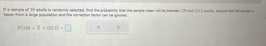 If a sample of 39 adults is randomly selected, find the probability that the sample mean will be between 120 and 122.2 mmHg. Assume that the sample is 
taken from a large population and the correction factor can be ignored.
P(120 <122.2)=□ ×